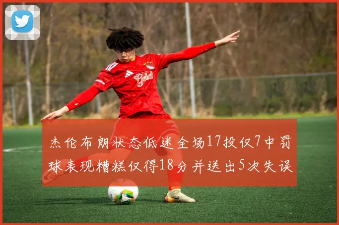 杰伦布朗状态低迷全场17投仅7中罚球表现糟糕仅得18分并送出5次失误