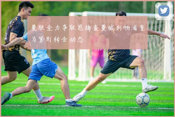 曼联全力争取恩梅查曼城利物浦皇马紧盯转会动态