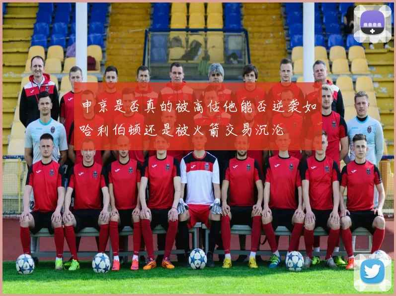 申京是否真的被高估他能否逆袭如哈利伯顿还是被火箭交易沉沦