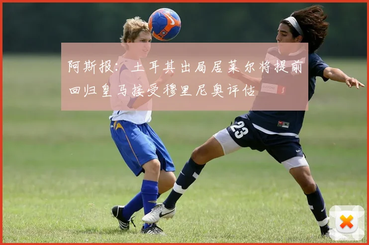 阿斯报：土耳其出局居莱尔将提前回归皇马接受穆里尼奥评估