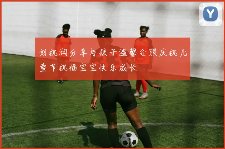 刘祝润分享与孩子温馨合照庆祝儿童节祝福宝宝快乐成长