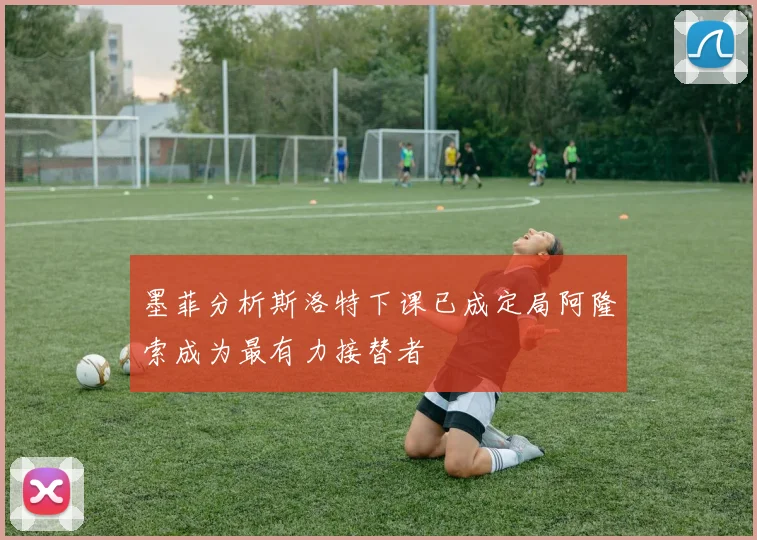 墨菲分析斯洛特下课已成定局阿隆索成为最有力接替者
