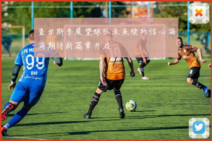 查尔斯李展望球队未来续约信心满满期待新篇章开启