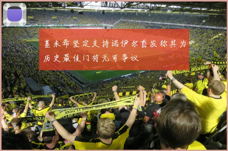 基米希坚定支持诺伊尔首发称其为历史最佳门将无可争议