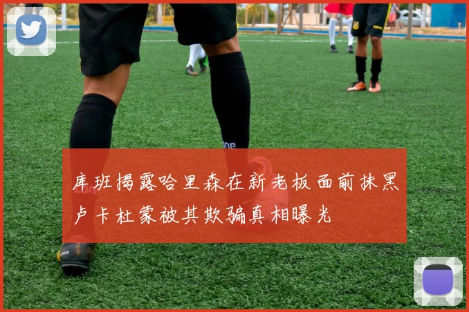 库班揭露哈里森在新老板面前抹黑卢卡杜蒙被其欺骗真相曝光