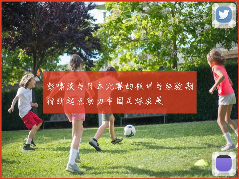 彭啸谈与日本比赛的教训与经验期待新起点助力中国足球发展