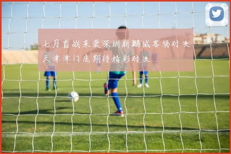 七月首战来袭深圳新鹏城客场对决天津津门虎期待精彩对决