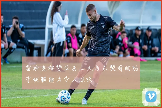 雷迪克称赞亚历山大与东契奇的防守破解能力令人惊叹