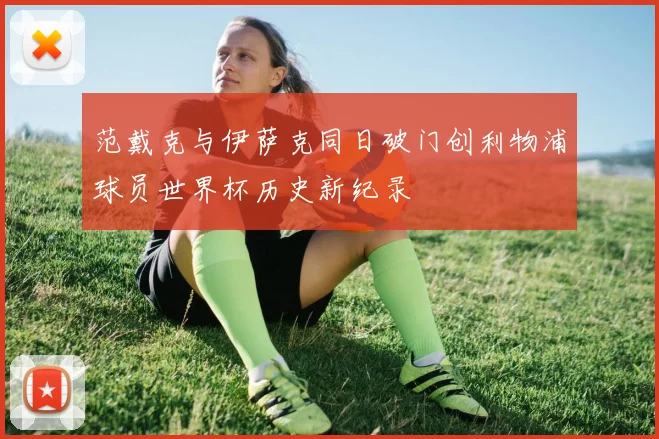范戴克与伊萨克同日破门创利物浦球员世界杯历史新纪录
