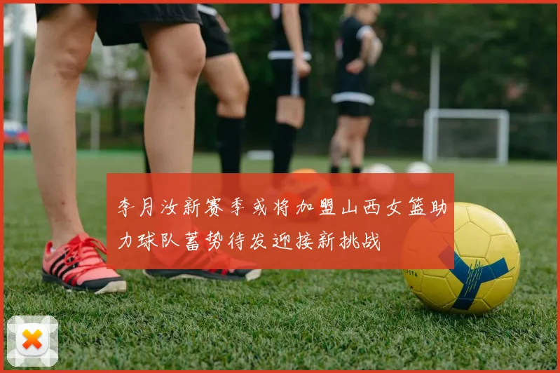 李月汝新赛季或将加盟山西女篮助力球队蓄势待发迎接新挑战