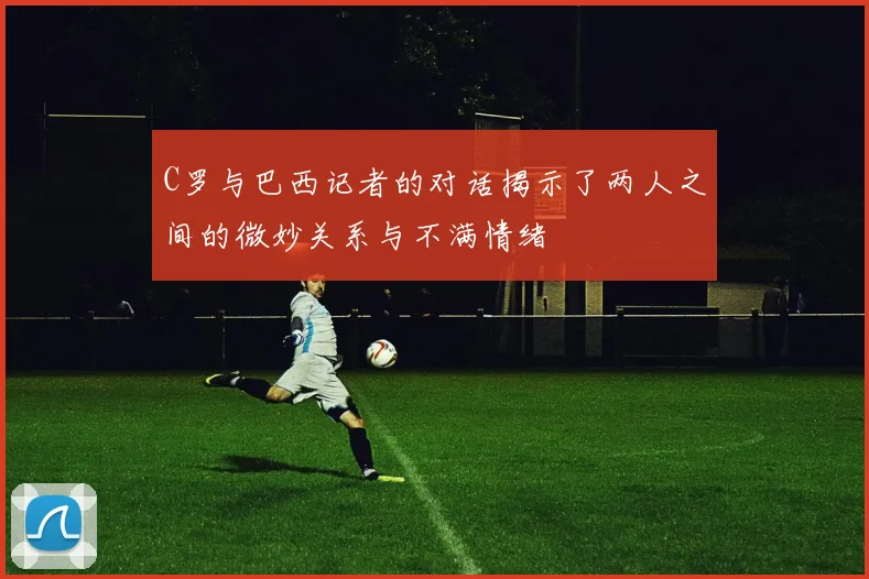 C罗与巴西记者的对话揭示了两人之间的微妙关系与不满情绪