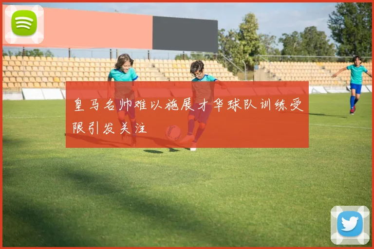 皇马名帅难以施展才华球队训练受限引发关注