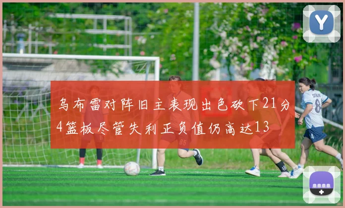 乌布雷对阵旧主表现出色砍下21分4篮板尽管失利正负值仍高达13