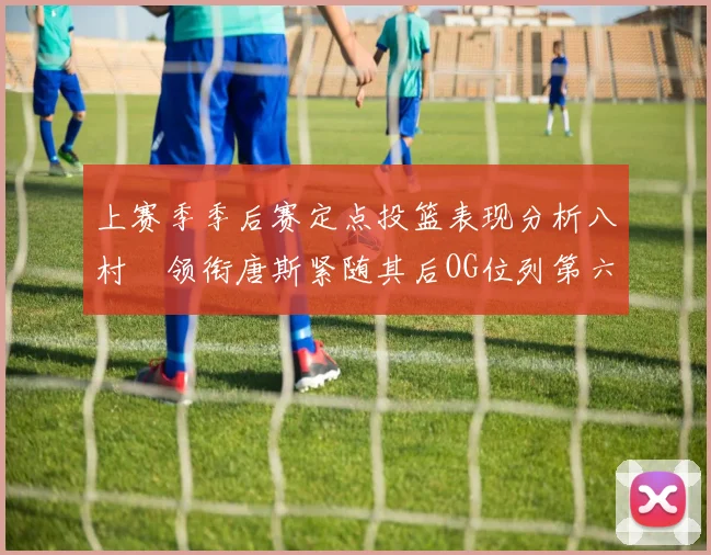 上赛季季后赛定点投篮表现分析八村塁领衔唐斯紧随其后OG位列第六
