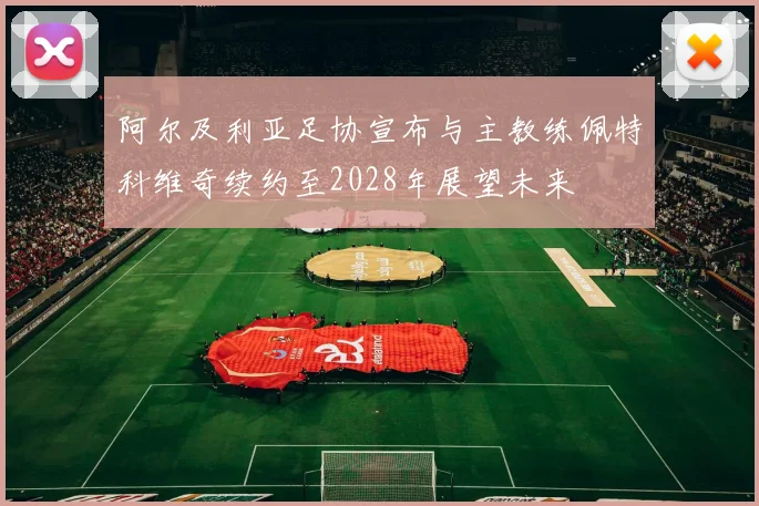 阿尔及利亚足协宣布与主教练佩特科维奇续约至2028年展望未来