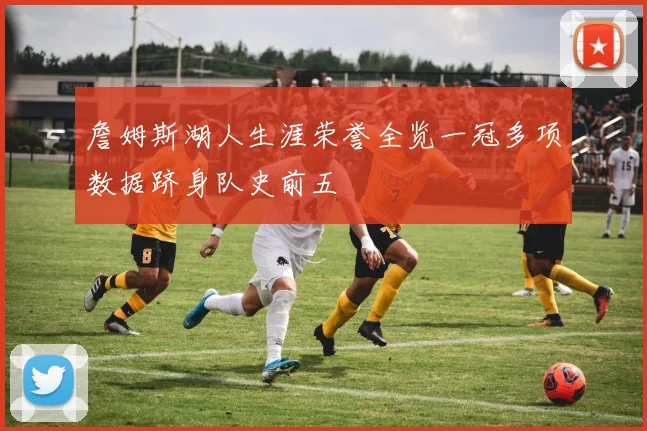 詹姆斯湖人生涯荣誉全览一冠多项数据跻身队史前五