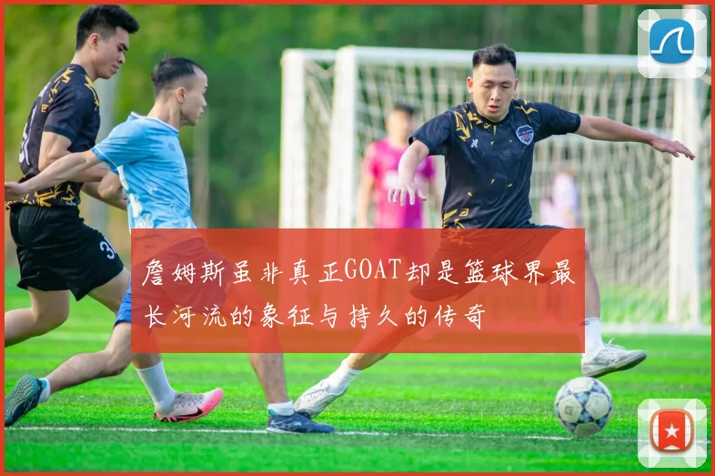 詹姆斯虽非真正GOAT却是篮球界最长河流的象征与持久的传奇