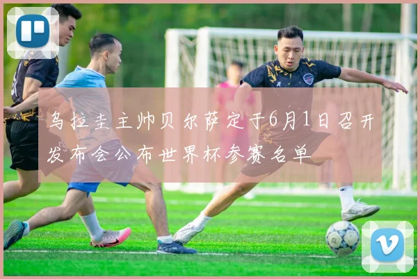 乌拉圭主帅贝尔萨定于6月1日召开发布会公布世界杯参赛名单