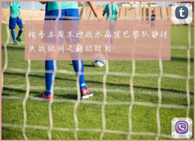 枪手本周末迎战水晶宫巴黎队静待决战欧洲之巅的时刻
