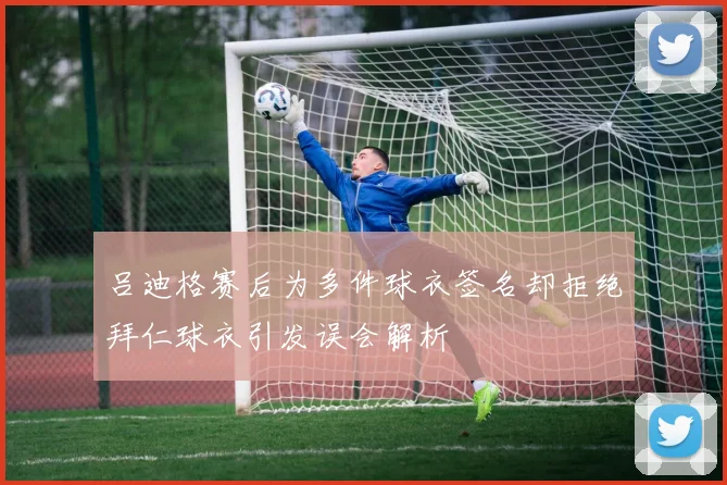吕迪格赛后为多件球衣签名却拒绝拜仁球衣引发误会解析