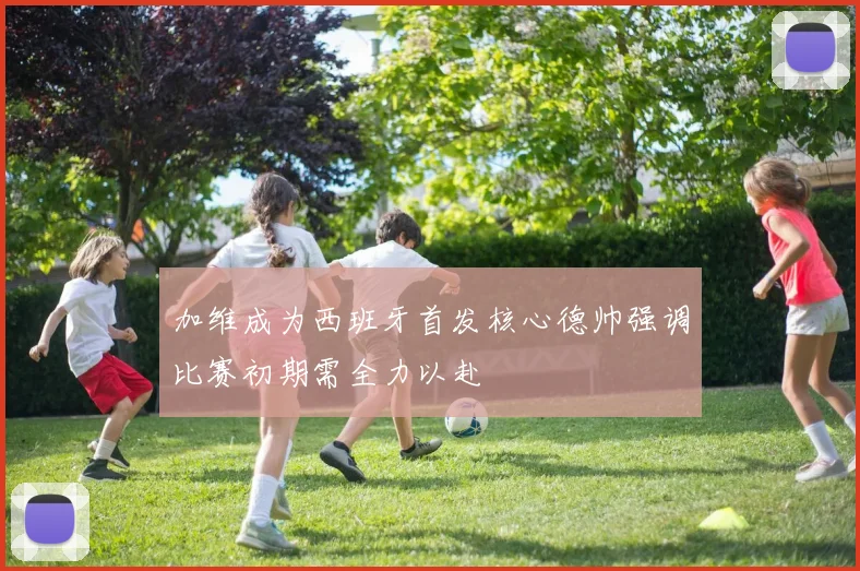 加维成为西班牙首发核心德帅强调比赛初期需全力以赴