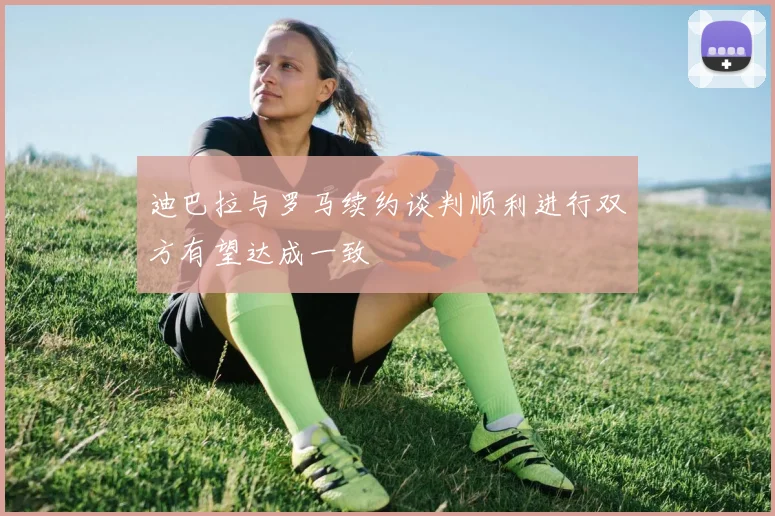 迪巴拉与罗马续约谈判顺利进行双方有望达成一致
