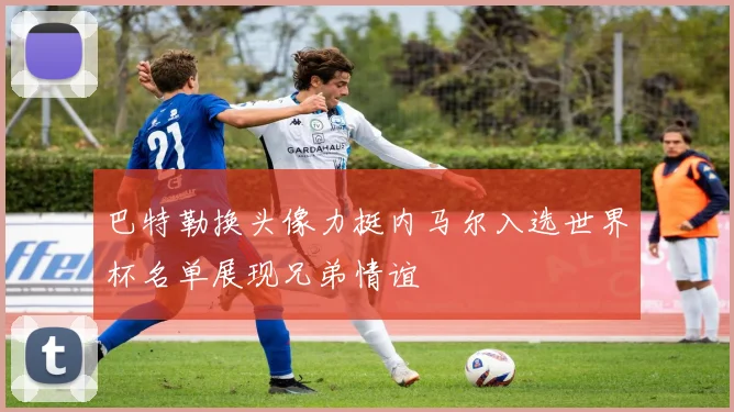 巴特勒换头像力挺内马尔入选世界杯名单展现兄弟情谊
