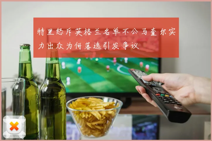 特里怒斥英格兰名单不公马奎尔实力出众为何落选引发争议