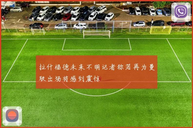 拉什福德未来不明记者称若再为曼联出场将感到震惊