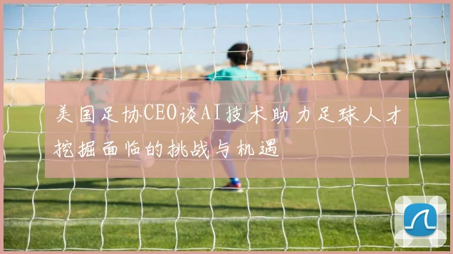 美国足协CEO谈AI技术助力足球人才挖掘面临的挑战与机遇
