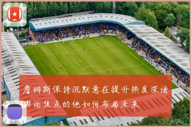 詹姆斯保持沉默意在提升热度深谙舆论焦点的他如何布局未来
