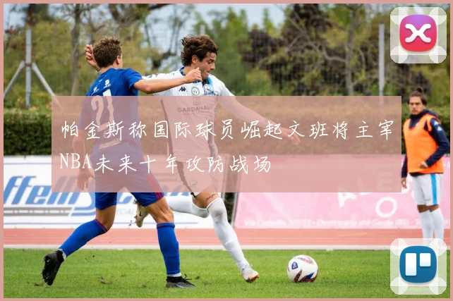 帕金斯称国际球员崛起文班将主宰NBA未来十年攻防战场