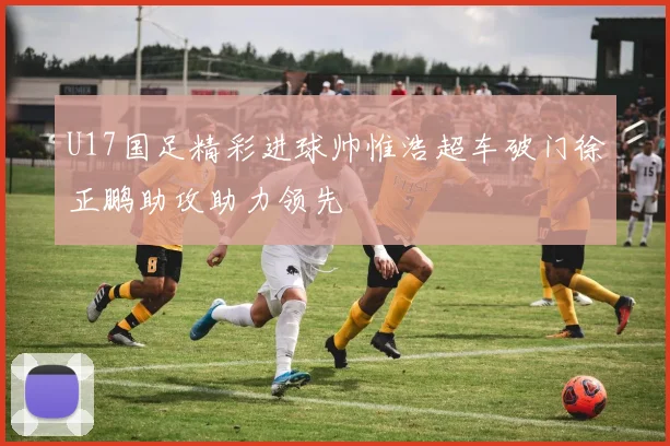 U17国足精彩进球帅惟浩超车破门徐正鹏助攻助力领先